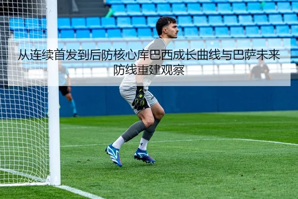 从连续首发到后防核心库巴西成长曲线与巴萨未来防线重建观察