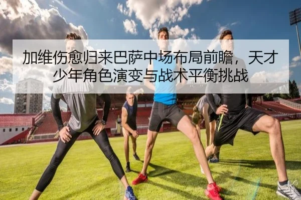 加维伤愈归来巴萨中场布局前瞻，天才少年角色演变与战术平衡挑战